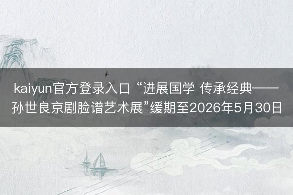 kaiyun官方登录入口 “进展国学 传承经典——孙世良京剧脸谱艺术展”缓期至2026年5月30日