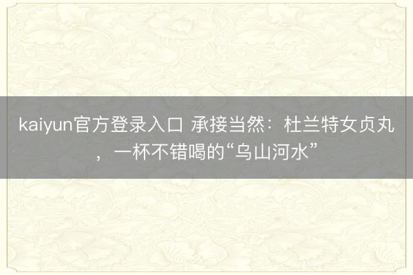kaiyun官方登录入口 承接当然：杜兰特女贞丸，一杯不错喝的“乌山河水”