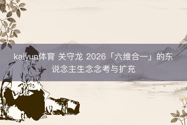 kaiyun体育 关守龙 2026「六维合一」的东说念主生念念考与扩充