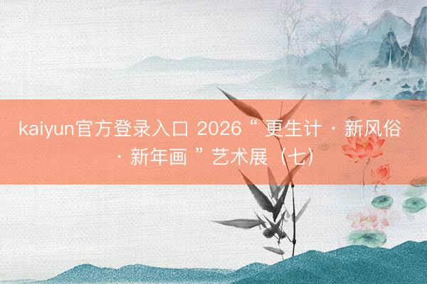 kaiyun官方登录入口 2026 “ 更生计 · 新风俗 · 新年画 ” 艺术展(七)