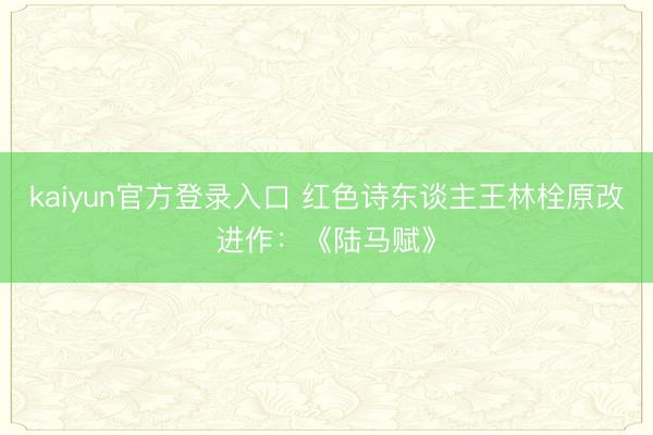 kaiyun官方登录入口 红色诗东谈主王林栓原改进作：《陆马赋》