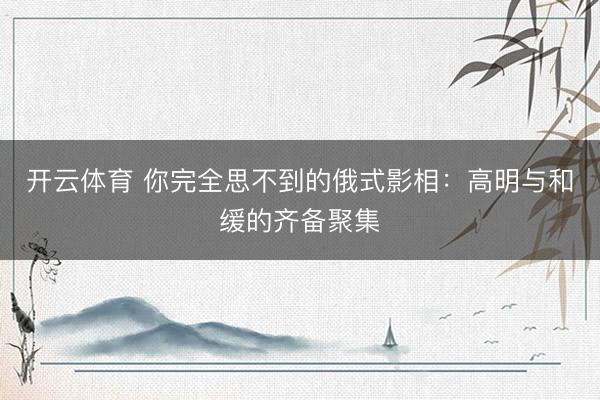 开云体育 你完全思不到的俄式影相：高明与和缓的齐备聚集