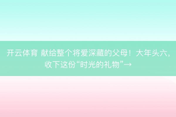 开云体育 献给整个将爱深藏的父母！大年头六，收下这份“时光的礼物”→