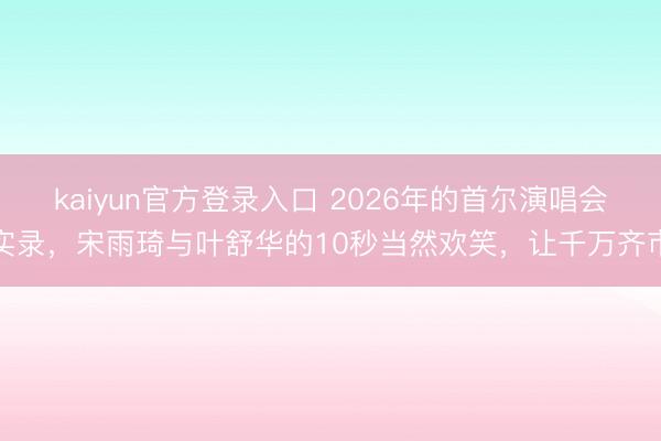 kaiyun官方登录入口 2026年的首尔演唱会实录，宋雨琦与叶舒华的10秒当然欢笑，让千万齐市