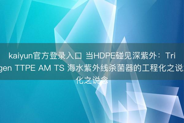 kaiyun官方登录入口 当HDPE碰见深紫外:Triogen TTPE AM TS 海水紫外线杀菌器的工程化之说念