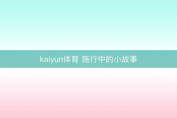 kaiyun体育 施行中的小故事