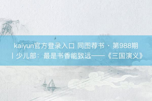 kaiyun官方登录入口 同图荐书 · 第988期丨少儿部:最是书香能致远——《三国演义》