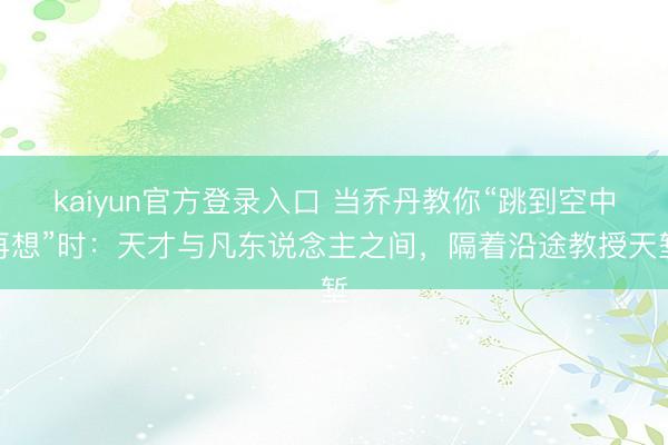 kaiyun官方登录入口 当乔丹教你“跳到空中再想”时:天才与凡东说念主之间,隔着沿途教授天堑