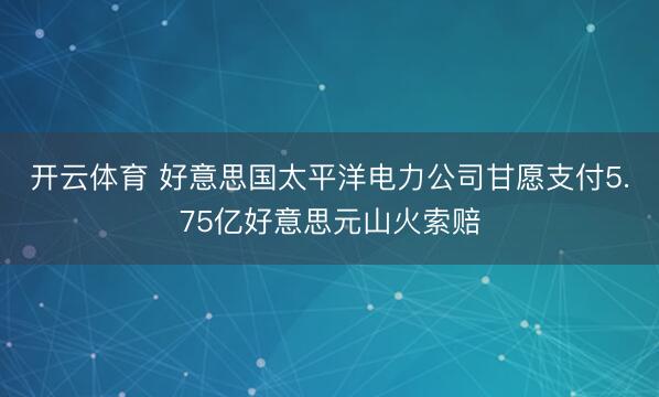 开云体育 好意思国太平洋电力公司甘愿支付5.75亿好意思元山火索赔