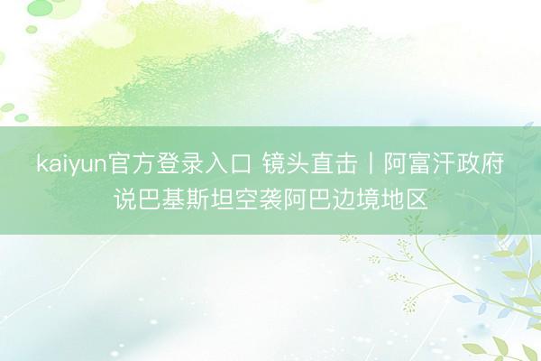 kaiyun官方登录入口 镜头直击丨阿富汗政府说巴基斯坦空袭阿巴边境地区