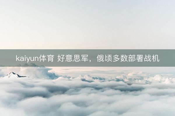 kaiyun体育 好意思军，俄顷多数部署战机