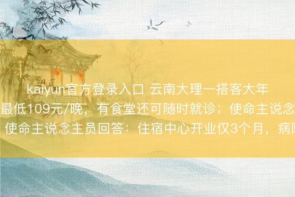 kaiyun官方登录入口 云南大理一搭客大年头四订货仓订到病院：最低109元/晚，有食堂还可随时就诊；使命主说念主员回答：住宿中心开业仅3个月，病院也才开了半年