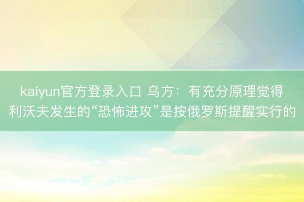 kaiyun官方登录入口 乌方:有充分原理觉得利沃夫发生的“恐怖进攻”是按俄罗斯提醒实行的