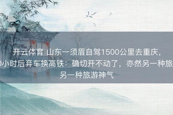开云体育 山东一须眉自驾1500公里去重庆，硬开10小时后弃车换高铁：确切开不动了，亦然另一种旅游神气