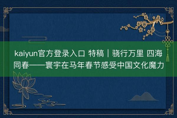 kaiyun官方登录入口 特稿｜骁行万里 四海同春——寰宇在马年春节感受中国文化魔力