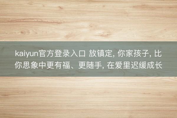 kaiyun官方登录入口 放镇定， 你家孩子， 比你思象中更有福、更随手， 在爱里迟缓成长