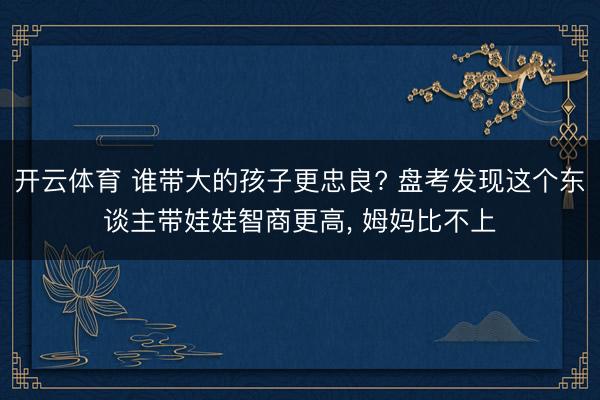 开云体育 谁带大的孩子更忠良? 盘考发现这个东谈主带娃娃智商更高， 姆妈比不上