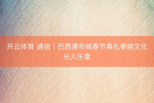 开云体育 通信|巴西瀑布城春节典礼奏响文化长入乐章