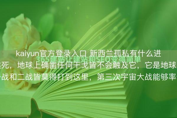 kaiyun官方登录入口 新西兰孤私有什么进度？只消我方不上赶着述死，地球上确凿任何干戈皆不会触及它，它是地球上最安详的方位之一，一战和二战皆莫得打到这里，第三次宇宙大战能够率也不会。掀开宇宙舆图，把眼力一起向南，至极赤说念，至极澳大利亚，再至极一千六百公里的蓝色虚空——那处漂着两块被库克海峡劈开的陆地，像是造物主...