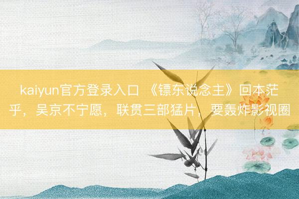 kaiyun官方登录入口 《镖东说念主》回本茫乎，吴京不宁愿，联贯三部猛片，要轰炸影视圈
