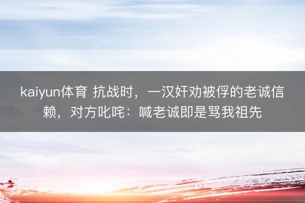 kaiyun体育 抗战时，一汉奸劝被俘的老诚信赖，对方叱咤：喊老诚即是骂我祖先