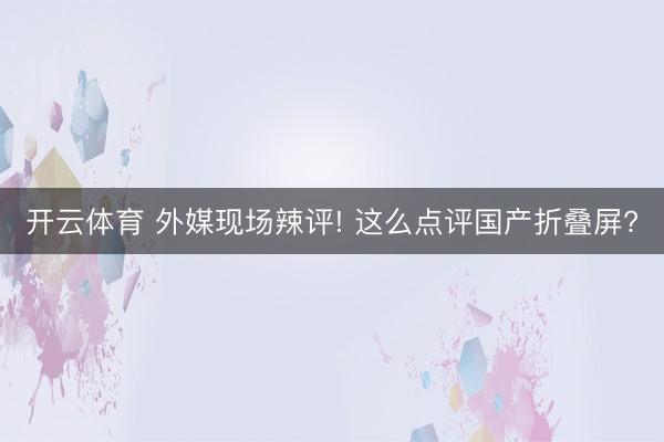 开云体育 外媒现场辣评! 这么点评国产折叠屏?