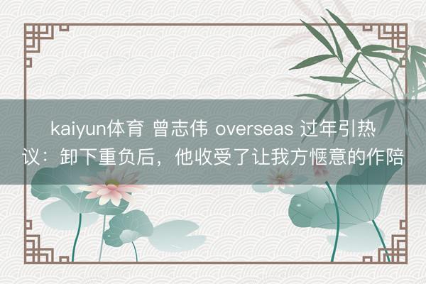 kaiyun体育 曾志伟 overseas 过年引热议：卸下重负后，他收受了让我方惬意的作陪