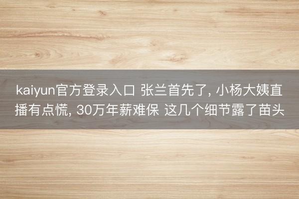kaiyun官方登录入口 张兰首先了， 小杨大姨直播有点慌， 30万年薪难保 这几个细节露了苗头