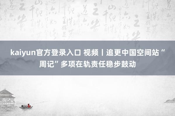 kaiyun官方登录入口 视频丨追更中国空间站“周记”多项在轨责任稳步鼓动