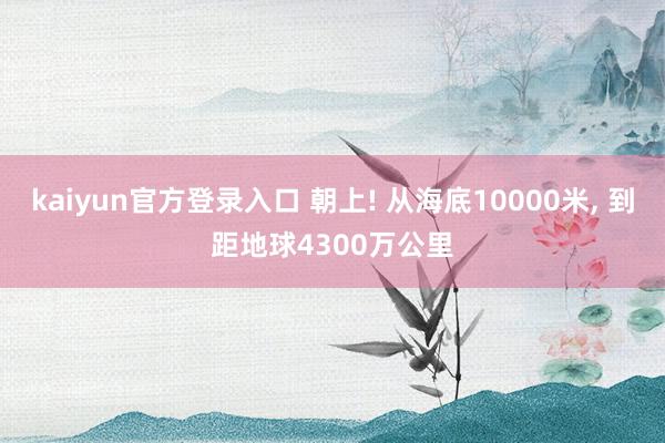 kaiyun官方登录入口 朝上! 从海底10000米， 到距地球4300万公里