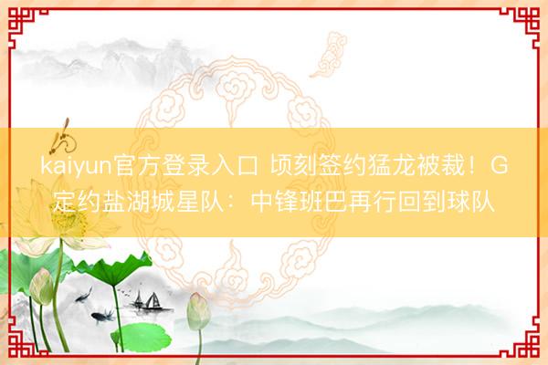 kaiyun官方登录入口 顷刻签约猛龙被裁！G定约盐湖城星队：中锋班巴再行回到球队