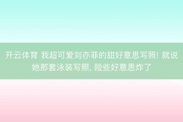 开云体育 我超可爱刘亦菲的甜好意思写照! 就说她那套泳装写照，<a href=