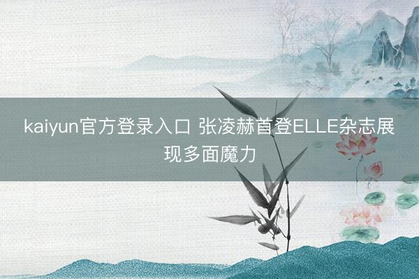 kaiyun官方登录入口 张凌赫首登ELLE杂志展现多面魔力