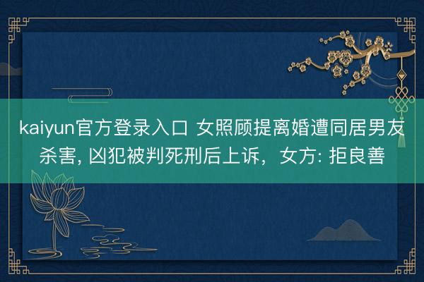 kaiyun官方登录入口 女照顾提离婚遭同居男友杀害， 凶犯被判死刑后上诉，女方: 拒良善