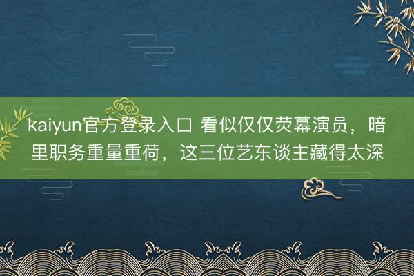 kaiyun官方登录入口 看似仅仅荧幕演员，暗里职务重量重荷，这三位艺东谈主藏得太深