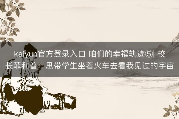 kaiyun官方登录入口 咱们的幸福轨迹⑤| 校长菲利普：思带学生坐着火车去看我见过的宇宙