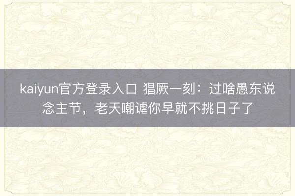 kaiyun官方登录入口 猖厥一刻：过啥愚东说念主节，老天嘲谑你早就不挑日子了
