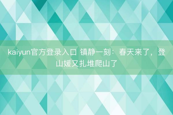 kaiyun官方登录入口 镇静一刻:春天来了,登山媛又扎堆爬山了