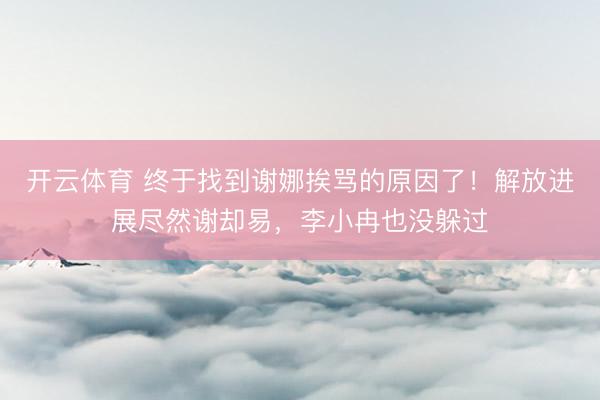 开云体育 终于找到谢娜挨骂的原因了!解放进展尽然谢却易,李小冉也没躲过
