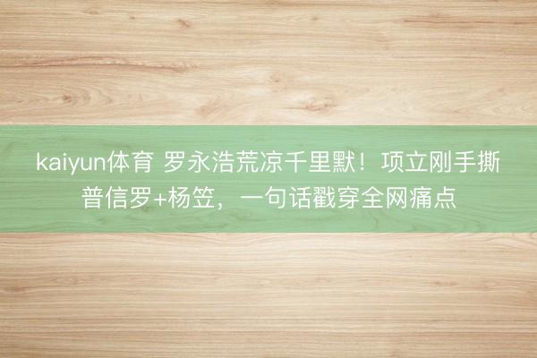 kaiyun体育 罗永浩荒凉千里默！项立刚手撕普信罗+杨笠，一句话戳穿全网痛点