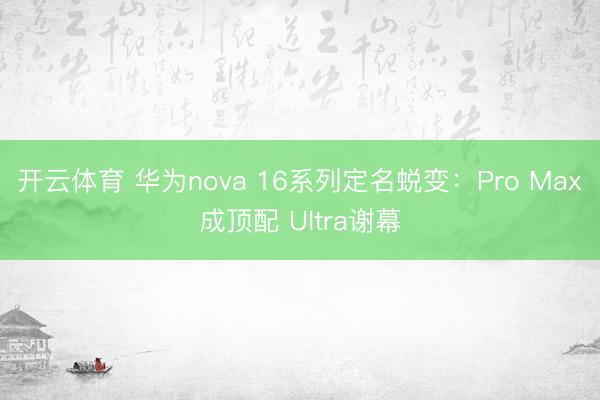 开云体育 华为nova 16系列定名蜕变：Pro Max成顶配 Ultra谢幕