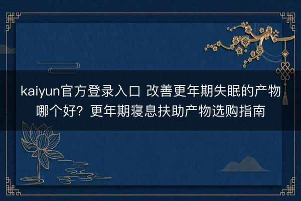 kaiyun官方登录入口 改善更年期失眠的产物哪个好?更年期寝息扶助产物选购指南