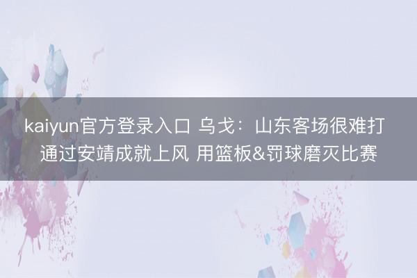 kaiyun官方登录入口 乌戈：山东客场很难打 通过安靖成就上风 用篮板&罚球磨灭比赛