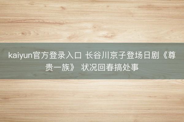 kaiyun官方登录入口 长谷川京子登场日剧《尊贵一族》 状况回春搞处事