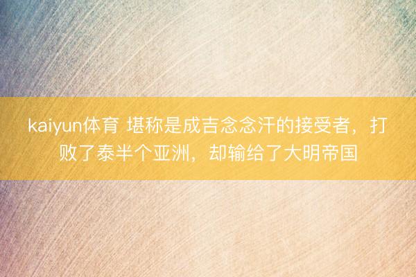 kaiyun体育 堪称是成吉念念汗的接受者，打败了泰半个亚洲，却输给了大明帝国