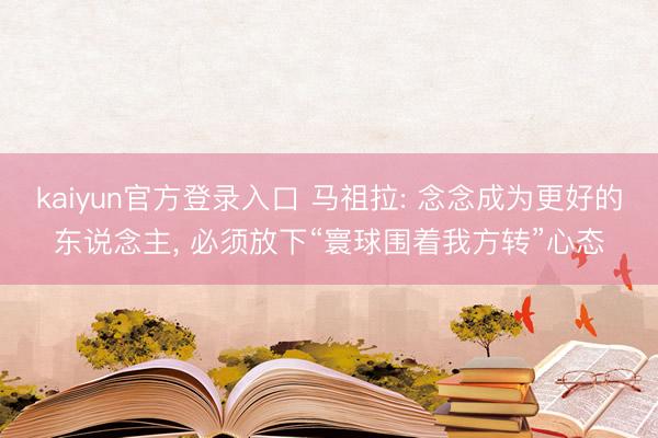 kaiyun官方登录入口 马祖拉: 念念成为更好的东说念主， 必须放下“寰球围着我方转”心态