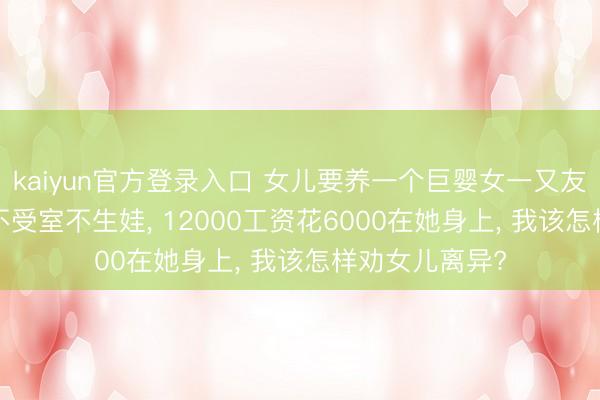 kaiyun官方登录入口 女儿要养一个巨婴女一又友， 对方不上班不受室不生娃， 12000工资花6000在她身上， 我该怎样劝女儿离异?