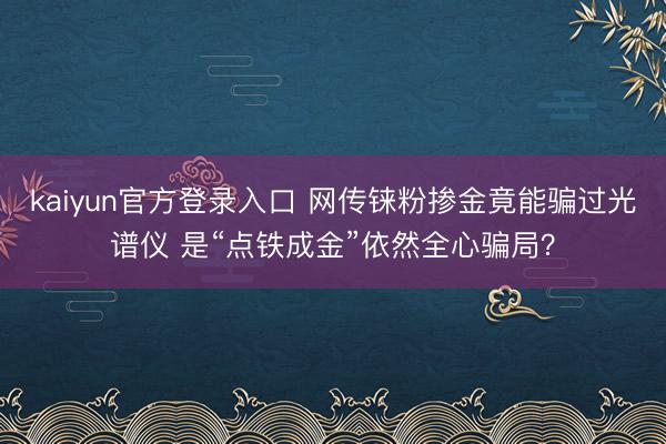 kaiyun官方登录入口 网传铼粉掺金竟能骗过光谱仪 是“点铁成金”依然全心骗局？