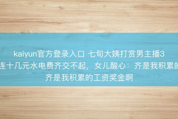 kaiyun官方登录入口 七旬大姨打赏男主播336万，临了连十几元水电费齐交不起，女儿酸心：齐是我积累的工资奖金啊