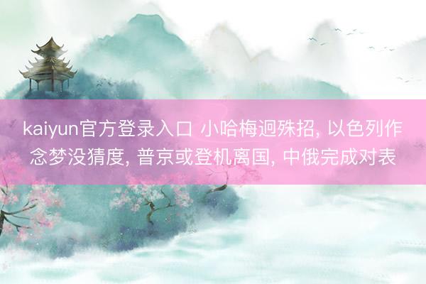kaiyun官方登录入口 小哈梅迥殊招， 以色列作念梦没猜度， 普京或登机离国， 中俄完成对表